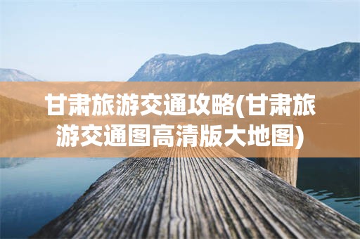 甘肃旅游交通攻略(甘肃旅游交通图高清版大地图)