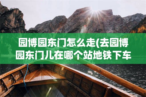 园博园东门怎么走(去园博园东门儿在哪个站地铁下车)