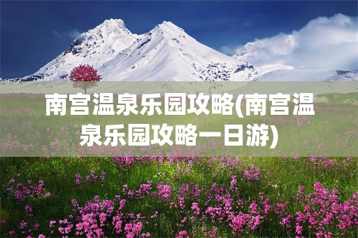 南宫温泉乐园攻略(南宫温泉乐园攻略一日游)