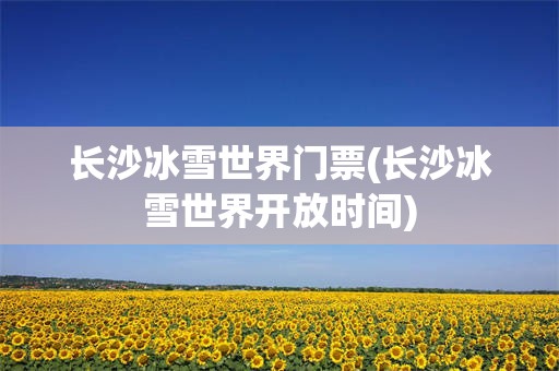 长沙冰雪世界门票(长沙冰雪世界开放时间)