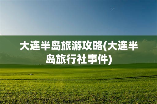 大连半岛旅游攻略(大连半岛旅行社事件)