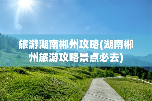 旅游湖南郴州攻略(湖南郴州旅游攻略景点必去)