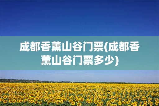 成都香薰山谷门票(成都香薰山谷门票多少)