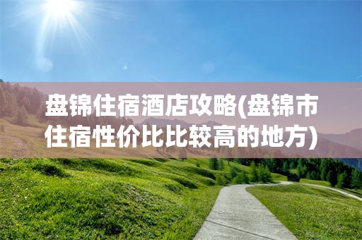 盘锦住宿酒店攻略(盘锦市住宿性价比比较高的地方)