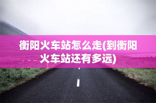 衡阳火车站怎么走(到衡阳火车站还有多远)