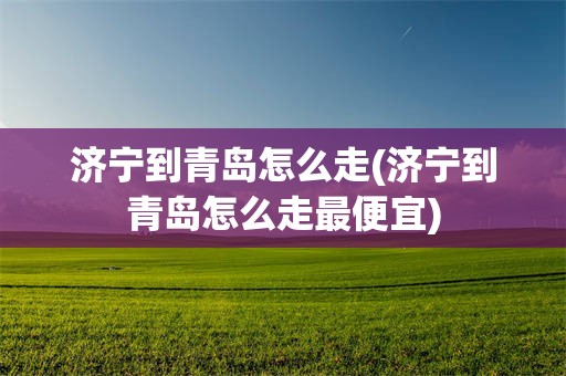 济宁到青岛怎么走(济宁到青岛怎么走最便宜)