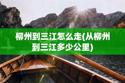 柳州到三江怎么走(从柳州到三江多少公里)