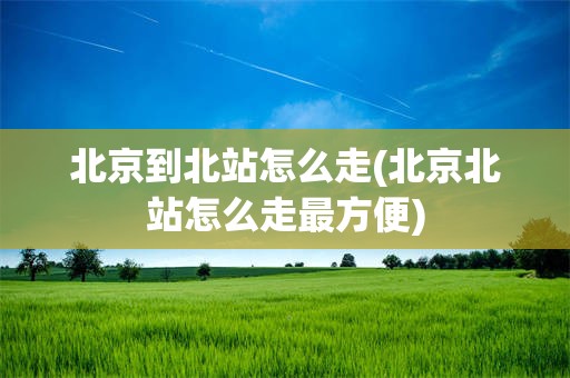 北京到北站怎么走(北京北站怎么走最方便)