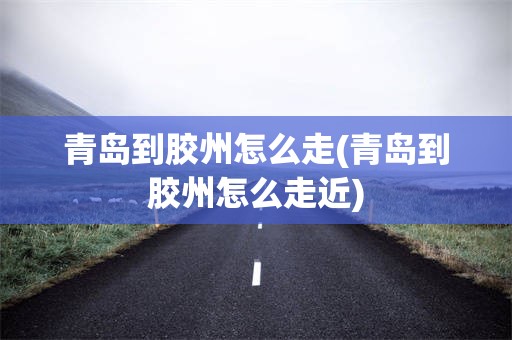 青岛到胶州怎么走(青岛到胶州怎么走近)