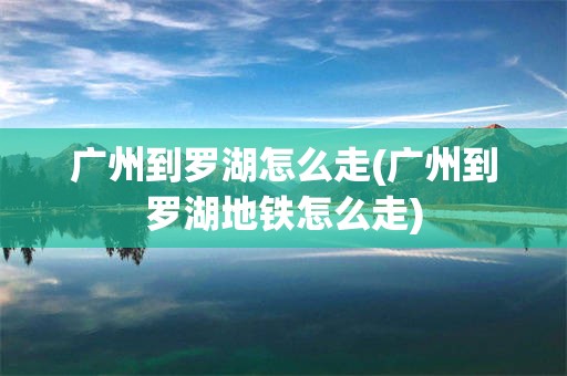 广州到罗湖怎么走(广州到罗湖地铁怎么走)