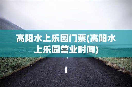 高阳水上乐园门票(高阳水上乐园营业时间)