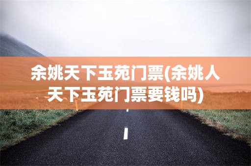 余姚天下玉苑门票(余姚人天下玉苑门票要钱吗)