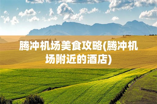 腾冲机场美食攻略(腾冲机场附近的酒店)