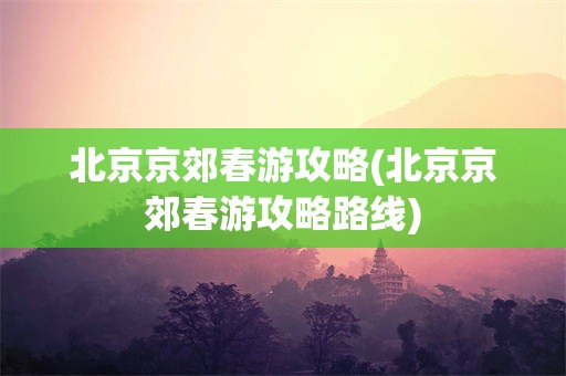 北京京郊春游攻略(北京京郊春游攻略路线)