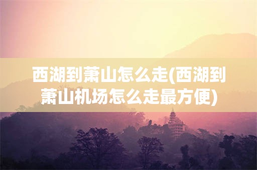 西湖到萧山怎么走(西湖到萧山机场怎么走最方便)
