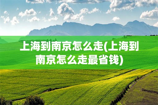 上海到南京怎么走(上海到南京怎么走最省钱)