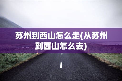 苏州到西山怎么走(从苏州到西山怎么去)