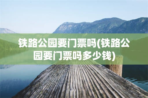 铁路公园要门票吗(铁路公园要门票吗多少钱)