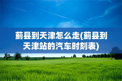 蓟县到天津怎么走(蓟县到天津站的汽车时刻表)