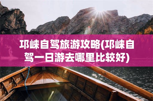 邛崃自驾旅游攻略(邛崃自驾一日游去哪里比较好)