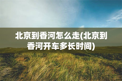 北京到香河怎么走(北京到香河开车多长时间)