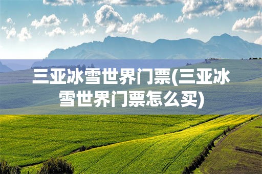 三亚冰雪世界门票(三亚冰雪世界门票怎么买)