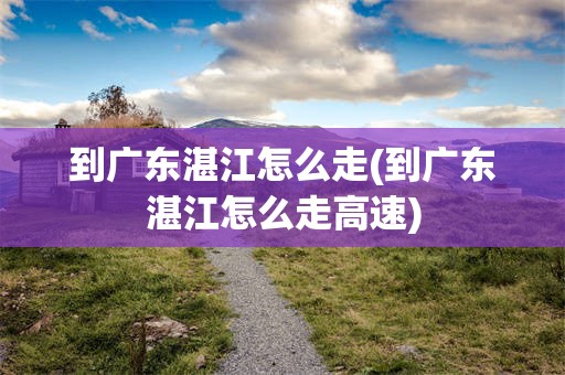 到广东湛江怎么走(到广东湛江怎么走高速)