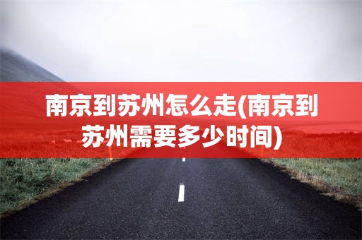 南京到苏州怎么走(南京到苏州需要多少时间)