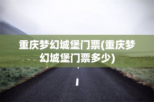 重庆梦幻城堡门票(重庆梦幻城堡门票多少)