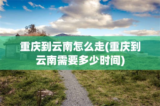 重庆到云南怎么走(重庆到云南需要多少时间)