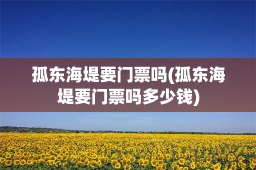 孤东海堤要门票吗(孤东海堤要门票吗多少钱)