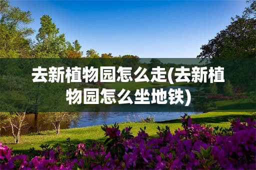 去新植物园怎么走(去新植物园怎么坐地铁)