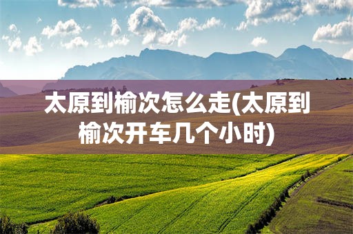 太原到榆次怎么走(太原到榆次开车几个小时)