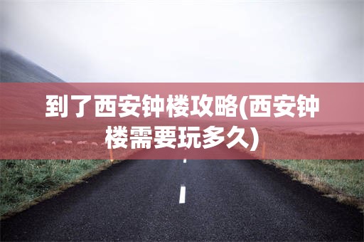 到了西安钟楼攻略(西安钟楼需要玩多久)