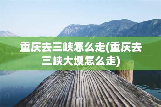重庆去三峡怎么走(重庆去三峡大坝怎么走)
