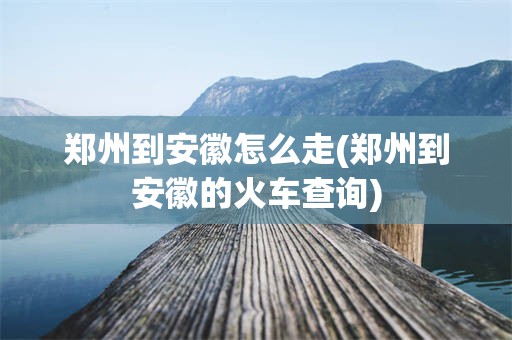 郑州到安徽怎么走(郑州到安徽的火车查询)