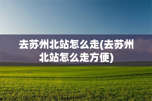 去苏州北站怎么走(去苏州北站怎么走方便)