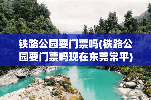 铁路公园要门票吗(铁路公园要门票吗现在东莞常平)