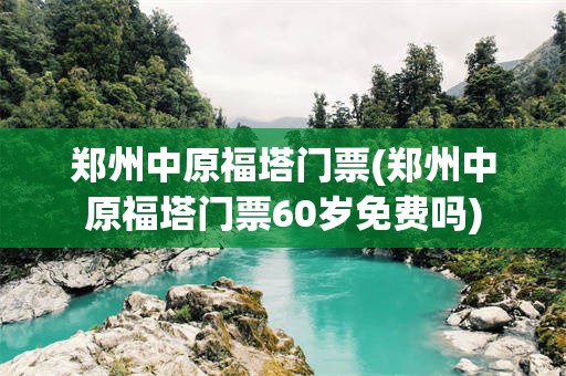 郑州中原福塔门票(郑州中原福塔门票60岁免费吗)