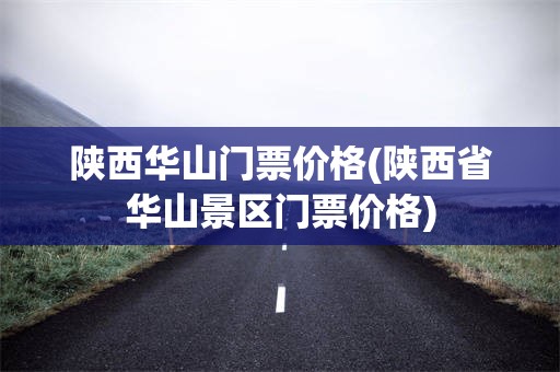 陕西华山门票价格(陕西省华山景区门票价格)