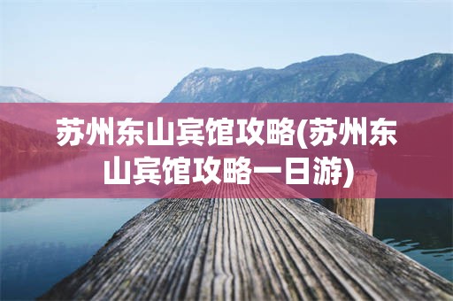 苏州东山宾馆攻略(苏州东山宾馆攻略一日游)