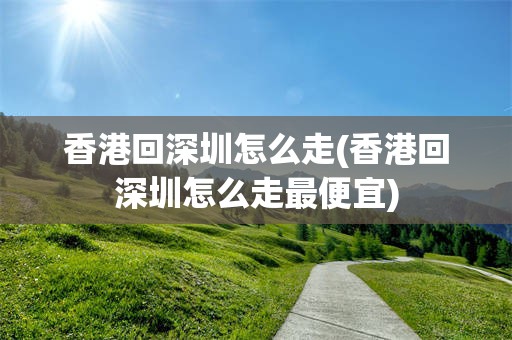 香港回深圳怎么走(香港回深圳怎么走最便宜)