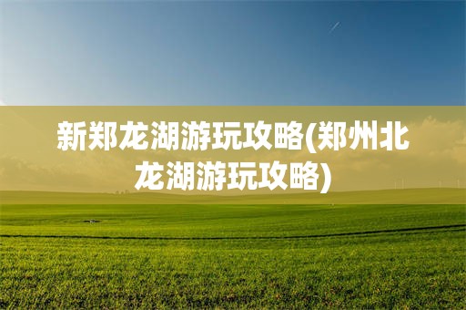 新郑龙湖游玩攻略(郑州北龙湖游玩攻略)