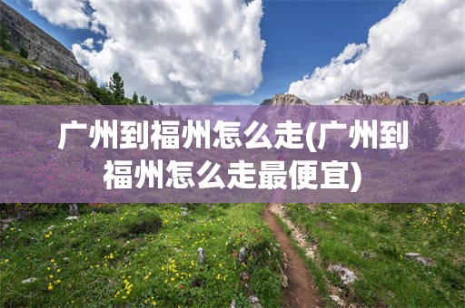 广州到福州怎么走(广州到福州怎么走最便宜)