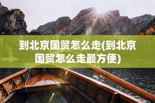 到北京国贸怎么走(到北京国贸怎么走最方便)