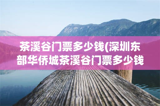 茶溪谷门票多少钱(深圳东部华侨城茶溪谷门票多少钱)