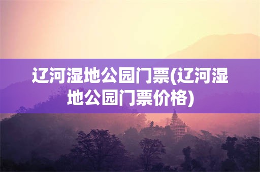 辽河湿地公园门票(辽河湿地公园门票价格)