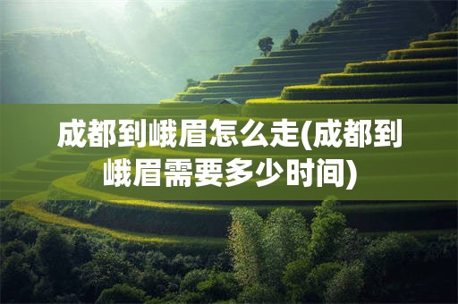 成都到峨眉怎么走(成都到峨眉需要多少时间)