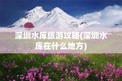 深圳水库旅游攻略(深圳水库在什么地方)
