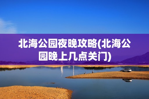 北海公园夜晚攻略(北海公园晚上几点关门)